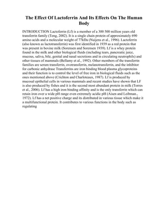 The Effect Of Lactoferrin And Its Effects On The Human
Body
INTRODUCTION Lactoferrin (Lf) is a member of a 300 500 million years old
transferrin family (Teng, 2002). It is a single chain protein of approximately 690
amino acids and a molecular weight of 77kDa (Nuijens et al., 1996). Lactoferrin
(also known as lactotransferrin) was first identified in 1939 as a red protein that
was present in bovine milk (Sorensen and Sorensen 1939). Lf is a whey protein
found in the milk and other biological fluids (including tears, pancreatic juice,
mucous, saliva, bile, genital and nasal secretions and in circulating neutrophils) and
other tissues of mammals (Bellamy et al., 1992). Other members of the transferrin
families are serum transferrin, ovotransferrin, melanotransferrin, and the inhibitor
for carbonic anhydrase Transferrins are iron binding blood plasma glycoproteins
and their function is to control the level of free iron in biological fluids such as the
ones mentioned above (Crichton and Charloteaux, 1987). Lf is produced by
mucosal epithelial cells in various mammals and recent studies have shown that LF
is also produced by fishes and it is the second most abundant protein in milk (Torres
et al., 2006). Lf has a high iron binding affinity and is the only transferrin which can
retain iron over a wide pH range even extremely acidic pH (Aisen and Leibman.,
1972). Lf has a net positive charge and its distributed in various tissue which make it
a multifunctional protein. It contributes to various functions in the body such as
regulating
 