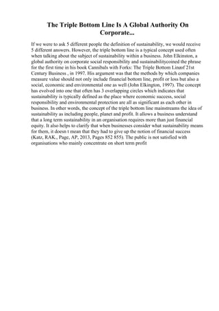 The Triple Bottom Line Is A Global Authority On
Corporate...
If we were to ask 5 different people the definition of sustainability, we would receive
5 different answers. However, the triple bottom line is a typical concept used often
when talking about the subject of sustainability within a business. John Elkinston, a
global authority on corporate social responsibility and sustainabilitycoined the phrase
for the first time in his book Cannibals with Forks: The Triple Bottom Lineof 21st
Century Business , in 1997. His argument was that the methods by which companies
measure value should not only include financial bottom line, profit or loss but also a
social, economic and environmental one as well (John Elkington, 1997). The concept
has evolved into one that often has 3 overlapping circles which indicates that
sustainability is typically defined as the place where economic success, social
responsibility and environmental protection are all as significant as each other in
business. In other words, the concept of the triple bottom line mainstreams the idea of
sustainability as including people, planet and profit. It allows a business understand
that a long term sustainability in an organisation requires more than just financial
equity. It also helps to clarify that when businesses consider what sustainability means
for them, it doesn t mean that they had to give up the notion of financial success
(Katz, RAK., Page, AP, 2013, Pages 852 855). The public is not satisfied with
organisations who mainly concentrate on short term profit
 