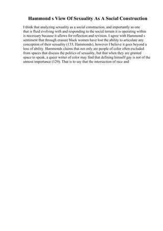Hammond s View Of Sexuality As A Social Construction
I think that analyzing sexuality as a social construction, and importantly as one
that is fluid evolving with and responding to the social terrain it is operating within
is necessary because it allows for reflection and revision. I agree with Hammond s
sentiment that through erasure black women have lost the ability to articulate any
conception of their sexuality (133, Hammonds), however I believe it goes beyond a
loss of ability. Hammonds claims that not only are people of color often excluded
from spaces that discuss the politics of sexuality, but that when they are granted
space to speak, a queer writer of color may find that defining himself gay is not of the
utmost importance (129). That is to say that the intersection of race and
 
