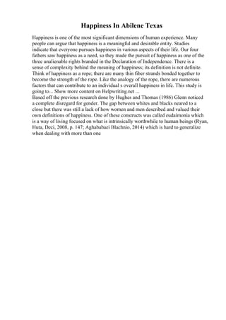 Happiness In Abilene Texas
Happiness is one of the most significant dimensions of human experience. Many
people can argue that happiness is a meaningful and desirable entity. Studies
indicate that everyone pursues happiness in various aspects of their life. Our four
fathers saw happiness as a need, so they made the pursuit of happiness as one of the
three unalienable rights branded in the Declaration of Independence. There is a
sense of complexity behind the meaning of happiness; its definition is not definite.
Think of happiness as a rope; there are many thin fiber strands bonded together to
become the strength of the rope. Like the analogy of the rope, there are numerous
factors that can contribute to an individual s overall happiness in life. This study is
going to... Show more content on Helpwriting.net ...
Based off the previous research done by Hughes and Thomas (1986) Glenn noticed
a complete disregard for gender. The gap between whites and blacks neared to a
close but there was still a lack of how women and men described and valued their
own definitions of happiness. One of these constructs was called eudaimonia which
is a way of living focused on what is intrinsically worthwhile to human beings (Ryan,
Huta, Deci, 2008, p. 147; Aghababaei Blachnio, 2014) which is hard to generalize
when dealing with more than one
 