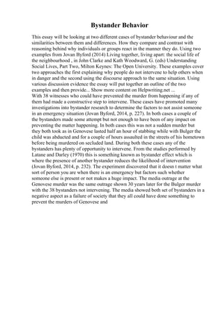 Bystander Behavior
This essay will be looking at two different cases of bystander behaviour and the
similarities between them and differences. How they compare and contrast with
reasoning behind why individuals or groups react in the manner they do. Using two
examples from Jovan Byford (2014) Living together, living apart: the social life of
the neighbourhood , in John Clarke and Kath Woodward, G. (eds) Understanding
Social Lives, Part Two, Milton Keynes: The Open University. These examples cover
two approaches the first explaining why people do not intervene to help others when
in danger and the second using the discourse approach to the same situation. Using
various discussion evidence the essay will put together an outline of the two
examples and then provide... Show more content on Helpwriting.net ...
With 38 witnesses who could have prevented the murder from happening if any of
them had made a constructive step to intervene. These cases have promoted many
investigations into bystander research to determine the factors to not assist someone
in an emergency situation (Jovan Byford, 2014, p. 227). In both cases a couple of
the bystanders made some attempt but not enough to have been of any impact on
preventing the matter happening. In both cases this was not a sudden murder but
they both took as in Genovese lasted half an hour of stabbing while with Bulger the
child was abducted and for a couple of hours assaulted in the streets of his hometown
before being murdered on secluded land. During both these cases any of the
bystanders has plenty of opportunity to intervene. From the studies performed by
Latane and Darley (1970) this is something known as bystander effect which is
where the presence of another bystander reduces the likelihood of intervention
(Jovan Byford, 2014, p. 232). The experiment discovered that it doesn t matter what
sort of person you are when there is an emergency but factors such whether
someone else is present or not makes a huge impact. The media outrage at the
Genovese murder was the same outrage shown 30 years later for the Bulger murder
with the 38 bystanders not intervening. The media showed both set of bystanders in a
negative aspect as a failure of society that they all could have done something to
prevent the murders of Genovese and
 
