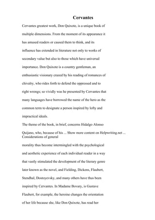 Cervantes
Cervantes greatest work, Don Quixote, is a unique book of
multiple dimensions. From the moment of its appearance it
has amused readers or caused them to think, and its
influence has extended in literature not only to works of
secondary value but also to those which have universal
importance. Don Quixote is a country gentleman, an
enthusiastic visionary crazed by his reading of romances of
chivalry, who rides forth to defend the oppressed and to
right wrongs; so vividly was he presented by Cervantes that
many languages have borrowed the name of the hero as the
common term to designate a person inspired by lofty and
impractical ideals.
The theme of the book, in brief, concerns Hidalgo Alonso
Quijano, who, because of his ... Show more content on Helpwriting.net ...
Considerations of general
morality thus become intermingled with the psychological
and aesthetic experience of each individual reader in a way
that vastly stimulated the development of the literary genre
later known as the novel, and Fielding, Dickens, Flaubert,
Stendhal, Dostoyevsky, and many others have thus been
inspired by Cervantes. In Madame Bovary, is Gustave
Flaubert, for example, the heroine changes the orientation
of her life because she, like Don Quixote, has read her
 