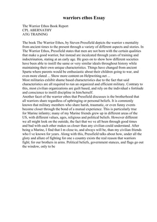 warriors ethos Essay
The Warrior Ethos Book Report
CPL ABERNATHY
ATG TRAINING
The book The Warrior Ethos, by Steven Pressfield depicts the warrior s mentality
from ancient times to the present through a variety of different aspects and stories. In
The Warrior Ethos, Pressfield states that men are not born with the certain qualities
that make a good warrior, but instead are inculcated through years of training and
indoctrination, stating at an early age. He goes on to show how different societies
have been able to instill the same or very similar ideals throughout history while
maintaining their own unique characteristics. Things have changed from ancient
Sparta where parents would be enthusiastic about their children going to war, and
even more elated ... Show more content on Helpwriting.net ...
Most militaries exhibit shame based characteristics due to the fact that said
characteristics are all required to run an organized and efficient military. Contrary to
this, most civilian organizations are guilt based, and rely on the individual s fortitude
and conscience to instill discipline in him/herself.
Another facet of the warrior ethos that Pressfield discusses is the brotherhood that
all warriors share regardless of upbringing or personal beliefs. It is commonly
known that military members who share harsh, traumatic, or even funny events
become closer through the bond of a mutual experience. This is particularly true
for Marine infantry; many of my Marine friends grew up in different areas of the
US, with different values, ages, religious and political beliefs. However different
we all might look on the outside, the fact that we ve all been through good times
and bad with each other makes us closer than any civilian could understand. After
being a Marine, I find that I m close to, and always will be, than my civilian friends
who I ve known for years. Along with this, Pressfield talks about how, under all the
glory and allure of fighting for one s country exists the real reason that warriors
fight; for our brothers in arms. Political beliefs, government stances, and flags go out
the window, only to be
 