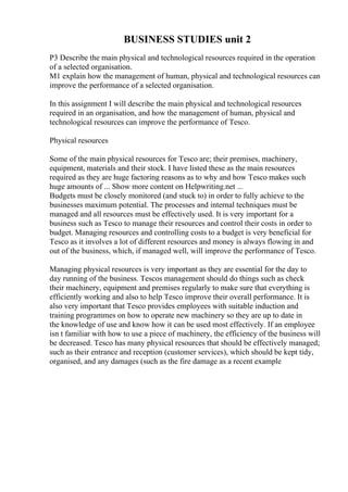 BUSINESS STUDIES unit 2
P3 Describe the main physical and technological resources required in the operation
of a selected organisation.
M1 explain how the management of human, physical and technological resources can
improve the performance of a selected organisation.
In this assignment I will describe the main physical and technological resources
required in an organisation, and how the management of human, physical and
technological resources can improve the performance of Tesco.
Physical resources
Some of the main physical resources for Tesco are; their premises, machinery,
equipment, materials and their stock. I have listed these as the main resources
required as they are huge factoring reasons as to why and how Tesco makes such
huge amounts of ... Show more content on Helpwriting.net ...
Budgets must be closely monitored (and stuck to) in order to fully achieve to the
businesses maximum potential. The processes and internal techniques must be
managed and all resources must be effectively used. It is very important for a
business such as Tesco to manage their resources and control their costs in order to
budget. Managing resources and controlling costs to a budget is very beneficial for
Tesco as it involves a lot of different resources and money is always flowing in and
out of the business, which, if managed well, will improve the performance of Tesco.
Managing physical resources is very important as they are essential for the day to
day running of the business. Tescos management should do things such as check
their machinery, equipment and premises regularly to make sure that everything is
efficiently working and also to help Tesco improve their overall performance. It is
also very important that Tesco provides employees with suitable induction and
training programmes on how to operate new machinery so they are up to date in
the knowledge of use and know how it can be used most effectively. If an employee
isn t familiar with how to use a piece of machinery, the efficiency of the business will
be decreased. Tesco has many physical resources that should be effectively managed;
such as their entrance and reception (customer services), which should be kept tidy,
organised, and any damages (such as the fire damage as a recent example
 