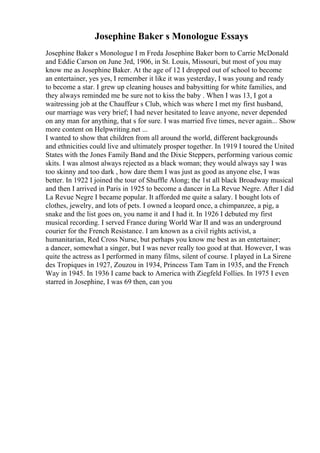 Josephine Baker s Monologue Essays
Josephine Baker s Monologue I m Freda Josephine Baker born to Carrie McDonald
and Eddie Carson on June 3rd, 1906, in St. Louis, Missouri, but most of you may
know me as Josephine Baker. At the age of 12 I dropped out of school to become
an entertainer, yes yes, I remember it like it was yesterday, I was young and ready
to become a star. I grew up cleaning houses and babysitting for white families, and
they always reminded me be sure not to kiss the baby . When I was 13, I got a
waitressing job at the Chauffeur s Club, which was where I met my first husband,
our marriage was very brief; I had never hesitated to leave anyone, never depended
on any man for anything, that s for sure. I was married five times, never again... Show
more content on Helpwriting.net ...
I wanted to show that children from all around the world, different backgrounds
and ethnicities could live and ultimately prosper together. In 1919 I toured the United
States with the Jones Family Band and the Dixie Steppers, performing various comic
skits. I was almost always rejected as a black woman; they would always say I was
too skinny and too dark , how dare them I was just as good as anyone else, I was
better. In 1922 I joined the tour of Shuffle Along; the 1st all black Broadway musical
and then I arrived in Paris in 1925 to become a dancer in La Revue Negre. After I did
La Revue Negre I became popular. It afforded me quite a salary. I bought lots of
clothes, jewelry, and lots of pets. I owned a leopard once, a chimpanzee, a pig, a
snake and the list goes on, you name it and I had it. In 1926 I debuted my first
musical recording. I served France during World War II and was an underground
courier for the French Resistance. I am known as a civil rights activist, a
humanitarian, Red Cross Nurse, but perhaps you know me best as an entertainer;
a dancer, somewhat a singer, but I was never really too good at that. However, I was
quite the actress as I performed in many films, silent of course. I played in La Sirene
des Tropiques in 1927, Zouzou in 1934, Princess Tam Tam in 1935, and the French
Way in 1945. In 1936 I came back to America with Ziegfeld Follies. In 1975 I even
starred in Josephine, I was 69 then, can you
 