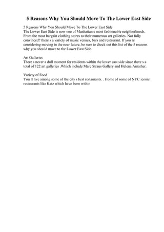 5 Reasons Why You Should Move To The Lower East Side
5 Reasons Why You Should Move To The Lower East Side
The Lower East Side is now one of Manhattan s most fashionable neighborhoods.
From the most bargain clothing stores to their numerous art galleries. Not fully
convinced? there s a variety of music venues, bars and restaurant. If you re
considering moving in the near future, be sure to check out this list of the 5 reasons
why you should move to the Lower East Side.
Art Galleries
There s never a dull moment for residents within the lower east side since there s a
total of 122 art galleries .Which include Marc Straus Gallery and Helena Anrather.
Variety of Food
You ll live among some of the city s best restaurants. . Home of some of NYC iconic
restaurants like Katz which have been within
 