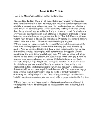 Gays in the Media
Gays in the Media Will and Grace is Only the First Step
Bisexual. Gay. Lesbian. These are all words that in today s society are becoming
more and more common to hear. Although just a few years ago hearing these words
might have shocked some and angered many, they are becoming a part of today s
norm. People are broadening their views on sexuality and the possibilities open to
them. Being bisexual, gay, or lesbian is slowly becoming accepted. On television a
few years ago, a comedic sitcom Ellen attempted to make gays even more accepted
by casting the main character as a gay woman. Sadly, Ellen failed because viewers
weren t ready for gays to be seen in a comfortable TV setting. The idea was too new
and the show was before ... Show more content on Helpwriting.net ...
Will and Grace may be appealing to the viewer if he/she finds the messages of the
show to be challenging the old cultural belief that being gay is not accepted by
most in America s society. It is the first show to have main characters that are gay
that is widely watched and accepted. Will is portrayed as the opposite of what
society may find to be stereotypical of a gay man. Will does not speak with a lisp,
he does not use flashy hand gestures, nor does he even appear to be gay. Rather, he
seems to be an average character on a sitcom. Will also is shown to be a fairly
successful lawyer, a respected job title. Throughout the show, Will is never made
fun of for being gay, nor treated differently because of it. His sexuality is not
emphasized and this sends the message to viewers that being gay is normal and
that one should not be treated any differently because of it. This in turn makes gays
more accepted overall (surprisingly, since the media is normally considered
demanding and unforgiving). Will and Grace strongly challenges the old cultural
belief by a putting a respectable gay man on a widely accepted series for the first time.
Will and Grace may also have a negative effect on viewers because, although it
challenges the cultural belief that gays are not accepted by most in society, it still
weakens
 