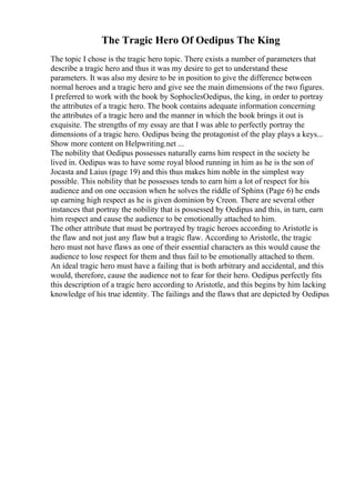 The Tragic Hero Of Oedipus The King
The topic I chose is the tragic hero topic. There exists a number of parameters that
describe a tragic hero and thus it was my desire to get to understand these
parameters. It was also my desire to be in position to give the difference between
normal heroes and a tragic hero and give see the main dimensions of the two figures.
I preferred to work with the book by SophoclesOedipus, the king, in order to portray
the attributes of a tragic hero. The book contains adequate information concerning
the attributes of a tragic hero and the manner in which the book brings it out is
exquisite. The strengths of my essay are that I was able to perfectly portray the
dimensions of a tragic hero. Oedipus being the protagonist of the play plays a keys...
Show more content on Helpwriting.net ...
The nobility that Oedipus possesses naturally earns him respect in the society he
lived in. Oedipus was to have some royal blood running in him as he is the son of
Jocasta and Laius (page 19) and this thus makes him noble in the simplest way
possible. This nobility that he possesses tends to earn him a lot of respect for his
audience and on one occasion when he solves the riddle of Sphinx (Page 6) he ends
up earning high respect as he is given dominion by Creon. There are several other
instances that portray the nobility that is possessed by Oedipus and this, in turn, earn
him respect and cause the audience to be emotionally attached to him.
The other attribute that must be portrayed by tragic heroes according to Aristotle is
the flaw and not just any flaw but a tragic flaw. According to Aristotle, the tragic
hero must not have flaws as one of their essential characters as this would cause the
audience to lose respect for them and thus fail to be emotionally attached to them.
An ideal tragic hero must have a failing that is both arbitrary and accidental, and this
would, therefore, cause the audience not to fear for their hero. Oedipus perfectly fits
this description of a tragic hero according to Aristotle, and this begins by him lacking
knowledge of his true identity. The failings and the flaws that are depicted by Oedipus
 