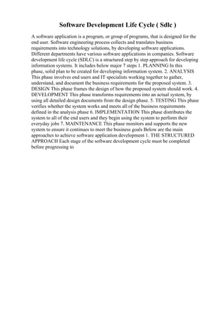 Software Development Life Cycle ( Sdlc )
A software application is a program, or group of programs, that is designed for the
end user. Software engineering process collects and translates business
requirements into technology solutions, by developing software applications.
Different departments have various software applications in companies. Software
development life cycle (SDLC) is a structured step by step approach for developing
information systems. It includes below major 7 steps 1. PLANNING In this
phase, solid plan to be created for developing information system. 2. ANALYSIS
This phase involves end users and IT specialists working together to gather,
understand, and document the business requirements for the proposed system. 3.
DESIGN This phase frames the design of how the proposed system should work. 4.
DEVELOPMENT This phase transforms requirements into an actual system, by
using all detailed design documents from the design phase. 5. TESTING This phase
verifies whether the system works and meets all of the business requirements
defined in the analysis phase 6. IMPLEMENTATION This phase distributes the
system to all of the end users and they begin using the system to perform their
everyday jobs 7. MAINTENANCE This phase monitors and supports the new
system to ensure it continues to meet the business goals Below are the main
approaches to achieve software application development 1. THE STRUCTURED
APPROACH Each stage of the software development cycle must be completed
before progressing to
 