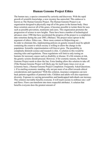 Human Genome Project Ethics
The human race, a species consumed by curiosity and discovery. With the rapid
growth of scientific knowledge, a new mystery has unraveled. This endeavor is
known as The Human Genome Project. The Human Genome Project is an
organization designed to physically map all of the genes in the human body. Once
these scientists uncover all of the genes, it becomes possible to isolate them for uses
such as possible prevention, treatments and cures. This organization promotes the
progression of science to new heights. There have been a number of technological
advances since 1990 that have accelerated the progress of the project to a completion
date sometime during the year 2003, (Melaas). The project raises uproar in the
argument of ethics. Ethics can... Show more content on Helpwriting.net ...
In order to eliminate this, implementing policies on genetic research must be upheld
containing the extent to which society is willing to allow the change in the
population. Scientific experimentation will forever grow. The possibility to
completely diminish science and research is slim. A solution to this would be
enacting rules and regulations. These regulations will limit to only testing on
humans for necessary causes such as disability or disease. If a life remains at risk,
the genetic screens should proceed. However, if for cosmetic reasons, the Human
Genome Project needs to draw the line. Extra funding allow this solution to take off.
[T]he Human Genome Project will likely pay for itself many times over on an
economic basis, ( Human Genome Project Completion: Frequently Asked Questions.
). If in startling economic standing, why not put more of an effort towards ethical
considerations and regulations? With this solution, insurance companies can now
back patients regardless of potential risks. Children and adults will also experience
diversity. Exposure to varying personalities and handicapped individuals can increase.
This solution inevitably benefits everyone. It will teach society to embrace one s self
and flaws. Flaws can transform into more respectful attributes. A solution that
benefits everyone does the greatest amount of
 