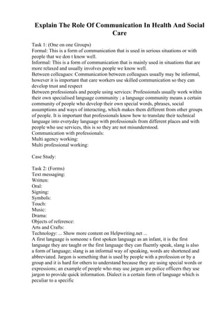 Explain The Role Of Communication In Health And Social
Care
Task 1: (One on one Groups)
Formal: This is a form of communication that is used in serious situations or with
people that we don t know well.
Informal: This is a form of communication that is mainly used in situations that are
more relaxed and usually involves people we know well.
Between colleagues: Communication between colleagues usually may be informal,
however it is important that care workers use skilled communication so they can
develop trust and respect
Between professionals and people using services: Professionals usually work within
their own specialised language community ; a language community means a certain
community of people who develop their own special words, phrases, social
assumptions and ways of interacting, which makes them different from other groups
of people. It is important that professionals know how to translate their technical
language into everyday language with professionals from different places and with
people who use services, this is so they are not misunderstood.
Communication with professionals:
Multi agency working:
Multi professional working:
Case Study:
Task 2: (Forms)
Text messaging:
Written:
Oral:
Signing:
Symbols:
Touch:
Music:
Drama:
Objects of reference:
Arts and Crafts:
Technology: ... Show more content on Helpwriting.net ...
A first language is someone s first spoken language as an infant, it is the first
language they are taught or the first language they can fluently speak, slang is also
a form of language; slang is an informal way of speaking, words are shortened and
abbreviated. Jargon is something that is used by people with a profession or by a
group and it is hard for others to understand because they are using special words or
expressions; an example of people who may use jargon are police officers they use
jargon to provide quick information. Dialect is a certain form of language which is
peculiar to a specific
 
