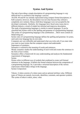 Syntax And Syntax
The task of providing a simple description of a programming language is very
difficult but it is essential to the language s success.
ALGOL 60 and 68 was initially represented using compact formal descriptions; in
both scenarios, however, the description was not clear because they utilized a
completely new notation. Hence, both these languages were not accepted by the
developer community. Similarly, few languages have faced some issues due to
different dialects, a result of simple but informal and imprecise description.
The study of programming languages is similar to natural languages. It can be
classified into Syntax refers to the spelling and grammar of a programming language.
The syntax of a programming language is the combination ... Show more content on
Helpwriting.net ...
Syntax rules of a programming language defines the spelling and grammar. In syntax,
each and every language has its own rules.
Computers are very inflexible and understand what you write only if you state what
you want in exact syntax that the computer expects and understands.
Importance of semantics
Semantics is referred to the meaning of words and sentences.
Mostly semantics studies the understanding of each word and creates the sentences in
the form of text written.
Semantics offers a framework for easy understanding and analyses the fundamental
requirement of languages.
Syntax
Syntax refers in different way of symbols that combined to create well formed
sentences in the language. It defines the formal relations between the components of
a programming language. So, it provides a structural description of the various
expressions which makes strings in the language.
Syntax Composition
Tokens: A token consists of a token name and an optional attribute value. Different
types of Tokens are namely, keywords, identifiers, constants, and operator symbols.
The syntax of token is token_name, value
 