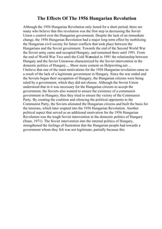 The Effects Of The 1956 Hungarian Revolution
Although the 1956 Hungarian Revolution only lasted for a short period, there are
many who believe that this revolution was the first step in decreasing the Soviet
Union s control over the Hungarian government. Despite the lack of an immediate
change, the 1956 Hungarian Revolution had a major long term effect by mobilizing
the Hungarian civil society for future conflicts that took place between the
Hungarians and the Soviet government. Towards the end of the Second World War
the Soviet army came and occupied Hungary, and remained there until 1991. From
the end of World War Two until the Cold War
ended in 1991 the relationship between
Hungary and the Soviet Unionwas characterized by the Soviet intervention in the
domestic politics of Hungary.... Show more content on Helpwriting.net ...
I believe that one of the main motivations for the 1956 Hungarian revolution came as
a result of the lack of a legitimate government in Hungary. Since the war ended and
the Soviets began their occupation of Hungary, the Hungarian citizens were being
ruled by a government, which they did not choose. Although the Soviet Union
understood that in it was necessary for the Hungarian citizens to accept the
government, the Soviets also wanted to ensure the existence of a communist
government in Hungary; thus they tried to ensure the victory of the Communist
Party. By creating the coalition and silencing the political opponents to the
Communist Party, the Soviets alienated the Hungarian citizens and built the basis for
the tensions, which later erupted into the 1956 Hungarian Revolution. Another
political aspect that served as an additional motivation for the 1956 Hungarian
Revolution was the tough Soviet intervention in the domestic politics of Hungary
(Staar, 1971). The Soviet intervention into the internal politics of Hungary,
strengthened the feelings of frustration that the Hungarian people had towards a
government whom they felt was not legitimate; partially because this
 