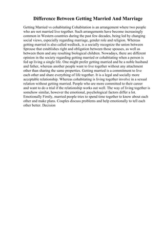 Difference Between Getting Married And Marriage
Getting Married vs cohabitating Cohabitation is an arrangement where two people
who are not married live together. Such arrangements have become increasingly
common in Western countries during the past few decades, being led by changing
social views, especially regarding marriage, gender role and religion. Whereas
getting married is also called wedlock, is a socially recognize the union between
Sprouse that establishes right and obligation between those spouses, as well as
between them and any resulting biological children. Nowadays, there are different
opinion in the society regarding getting married or cohabitating when a person is
fed up living a single life. One might prefer getting married and be a noble husband
and father, whereas another people want to live together without any attachment
other than sharing the same properties. Getting married is a commitment to live
each other and share everything of life together. It is a legal and socially more
acceptable relationship. Whereas cohabitating is living together involve in a sexual
relation without getting married. People who are more committed to their career
and want to do a trial if the relationship works out well. The way of living together is
somehow similar, however the emotional, psychological factors differ a lot.
Emotionally Firstly, married people tries to spend time together to know about each
other and make plans. Couples discuss problems and help emotionally to tell each
other better. Decision
 