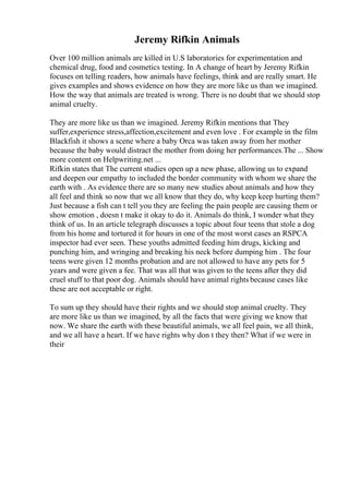 Jeremy Rifkin Animals
Over 100 million animals are killed in U.S laboratories for experimentation and
chemical drug, food and cosmetics testing. In A change of heart by Jeremy Rifkin
focuses on telling readers, how animals have feelings, think and are really smart. He
gives examples and shows evidence on how they are more like us than we imagined.
How the way that animals are treated is wrong. There is no doubt that we should stop
animal cruelty.
They are more like us than we imagined. Jeremy Rifkin mentions that They
suffer,experience stress,affection,excitement and even love . For example in the film
Blackfish it shows a scene where a baby Orca was taken away from her mother
because the baby would distract the mother from doing her performances.The ... Show
more content on Helpwriting.net ...
Rifkin states that The current studies open up a new phase, allowing us to expand
and deepen our empathy to included the border community with whom we share the
earth with . As evidence there are so many new studies about animals and how they
all feel and think so now that we all know that they do, why keep keep hurting them?
Just because a fish can t tell you they are feeling the pain people are causing them or
show emotion , doesn t make it okay to do it. Animals do think, I wonder what they
think of us. In an article telegraph discusses a topic about four teens that stole a dog
from his home and tortured it for hours in one of the most worst cases an RSPCA
inspector had ever seen. These youths admitted feeding him drugs, kicking and
punching him, and wringing and breaking his neck before dumping him . The four
teens were given 12 months probation and are not allowed to have any pets for 5
years and were given a fee. That was all that was given to the teens after they did
cruel stuff to that poor dog. Animals should have animal rights because cases like
these are not acceptable or right.
To sum up they should have their rights and we should stop animal cruelty. They
are more like us than we imagined, by all the facts that were giving we know that
now. We share the earth with these beautiful animals, we all feel pain, we all think,
and we all have a heart. If we have rights why don t they then? What if we were in
their
 