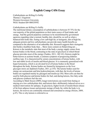 English Comp C456 Essay
Carbohydrates are Killing Us Softly
Thomas J. Engstrom
Western Governors University
WGU Student ID# 000529592
Carbohydrates are Killing Us Softly
The nutritional dietary consumption of carbohydrates is between 55 75% for the
vast majority of the global population as their main source of food intake and
energy. And the general populous continues to be misinformed by government
agencies regarding what a normal, healthy diet, should be, as well as what a
balanced diet looks like. Eating a low carb high fat, or ketogenic, diet of high fat,
adequate protein and low carbohydrates can provide many health benefits as
compared to the alternative of an unhealthy diet. Research suggests that a ketogenic
diet builds a healthier body than ... Show more content on Helpwriting.net ...
Ketosis is the metabolic state that most of the body s energy supply comes from
ketone bodies in the blood, contrasting to the state of glycolysis in which blood
glucose provides most of the energy (Taubes, 2011, 140 141). Ketosis might be
better known as acetone breath, a common symptom of progressing diabetes
mellitus type. It is characterized by serum concentrations of ketone bodies, with
low and stable levels of insulin and blood glucose. It is commonly generalized with
hyper ketonemia, which is an elevated level of ketone bodies in the blood
throughout the body. Ketone bodies are formed by ketogenesis as the liver
glycogen stores are depleted (Taubes, 2011, p.155). The ketone bodies used for
energy are acetoacetate and beta hydroxybutyrate, with that, the levels of ketone
bodies are regulated mainly by glucagon and insulin (p.156). Most cells can then be
used by both glucose and ketone bodies for fuel, and during ketosis, free fatty acids
and glucose synthesis fuel the rest.
According to Mark Sisson (2009), longer term ketosis can result from fasting or
staying on a low carbohydrate diet, and ketosis that s deliberately induced serves as a
medical intervention for epilepsy. In glycolysis, higher levels of insulin block release
of fat from adipose tissues and promote storage of body fat, while the body is in
ketosis, fat reserves are continually released and consumed as energy (Sisson, 2009,
p.47). This is why ketosis is referred to as
 