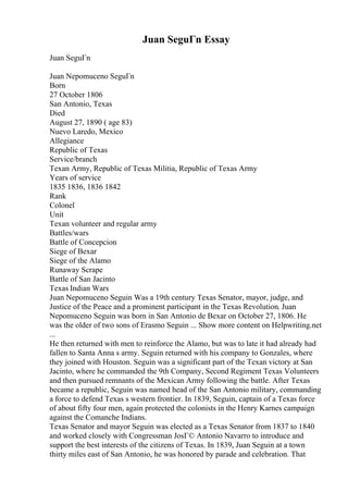 Juan SeguГn Essay
Juan SeguГn
Juan Nepomuceno SeguГn
Born
27 October 1806
San Antonio, Texas
Died
August 27, 1890 ( age 83)
Nuevo Laredo, Mexico
Allegiance
Republic of Texas
Service/branch
Texan Army, Republic of Texas Militia, Republic of Texas Army
Years of service
1835 1836, 1836 1842
Rank
Colonel
Unit
Texan volunteer and regular army
Battles/wars
Battle of Concepcion
Siege of Bexar
Siege of the Alamo
Runaway Scrape
Battle of San Jacinto
Texas Indian Wars
Juan Nepomuceno Seguin Was a 19th century Texas Senator, mayor, judge, and
Justice of the Peace and a prominent participant in the Texas Revolution. Juan
Nepomuceno Seguin was born in San Antonio de Bexar on October 27, 1806. He
was the older of two sons of Erasmo Seguin ... Show more content on Helpwriting.net
...
He then returned with men to reinforce the Alamo, but was to late it had already had
fallen to Santa Anna s army. Seguin returned with his company to Gonzales, where
they joined with Houston. Seguin was a significant part of the Texan victory at San
Jacinto, where he commanded the 9th Company, Second Regiment Texas Volunteers
and then pursued remnants of the Mexican Army following the battle. After Texas
became a republic, Seguin was named head of the San Antonio military, commanding
a force to defend Texas s western frontier. In 1839, Seguin, captain of a Texas force
of about fifty four men, again protected the colonists in the Henry Karnes campaign
against the Comanche Indians.
Texas Senator and mayor Seguin was elected as a Texas Senator from 1837 to 1840
and worked closely with Congressman JosГ© Antonio Navarro to introduce and
support the best interests of the citizens of Texas. In 1839, Juan Seguin at a town
thirty miles east of San Antonio, he was honored by parade and celebration. That
 
