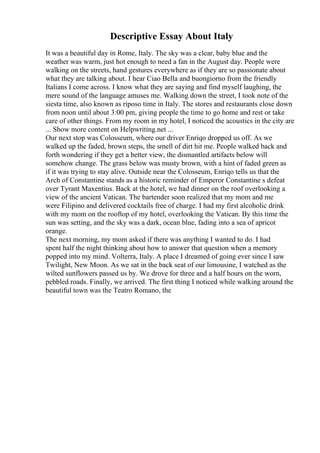 Descriptive Essay About Italy
It was a beautiful day in Rome, Italy. The sky was a clear, baby blue and the
weather was warm, just hot enough to need a fan in the August day. People were
walking on the streets, hand gestures everywhere as if they are so passionate about
what they are talking about. I hear Ciao Bella and buongiorno from the friendly
Italians I come across. I know what they are saying and find myself laughing, the
mere sound of the language amuses me. Walking down the street, I took note of the
siesta time, also known as riposo time in Italy. The stores and restaurants close down
from noon until about 3:00 pm, giving people the time to go home and rest or take
care of other things. From my room in my hotel, I noticed the acoustics in the city are
... Show more content on Helpwriting.net ...
Our next stop was Colosseum, where our driver Enriqo dropped us off. As we
walked up the faded, brown steps, the smell of dirt hit me. People walked back and
forth wondering if they get a better view, the dismantled artifacts below will
somehow change. The grass below was musty brown, with a hint of faded green as
if it was trying to stay alive. Outside near the Colosseum, Enriqo tells us that the
Arch of Constantine stands as a historic reminder of Emperor Constantine s defeat
over Tyrant Maxentius. Back at the hotel, we had dinner on the roof overlooking a
view of the ancient Vatican. The bartender soon realized that my mom and me
were Filipino and delivered cocktails free of charge. I had my first alcoholic drink
with my mom on the rooftop of my hotel, overlooking the Vatican. By this time the
sun was setting, and the sky was a dark, ocean blue, fading into a sea of apricot
orange.
The next morning, my mom asked if there was anything I wanted to do. I had
spent half the night thinking about how to answer that question when a memory
popped into my mind. Volterra, Italy. A place I dreamed of going ever since I saw
Twilight, New Moon. As we sat in the back seat of our limousine, I watched as the
wilted sunflowers passed us by. We drove for three and a half hours on the worn,
pebbled roads. Finally, we arrived. The first thing I noticed while walking around the
beautiful town was the Teatro Romano, the
 