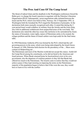 The Pros And Cons Of The Camp Israel
The threat of radical Islam and the deadlock in the Washington conferences forced the
Rabin govt. to change the Israeli rejection to negotiate with the Palestine Liberation
Organization (PLO). Subsequently, secret negotiations talks initiated between the
Israel and the PLO, which were held in Oslo, Norway. On 13 September 1993, in
Washington both the Israeland the PLO singed the Declaration of principles. In the
declaration both states mutually recognized each other. It stated that during the 5
year period Israel would withdraw its military from the Jericho and the Gaza Strip,
also with its additional withdrawals from unspecified areas of the west bank. The
declaration also stated the other key issues like territories to be surrendered by Israel,
the status of Jerusalem, water rights, nature of Palestinian entity to be created, the
refugee problem and the future of Israeli settlers were kept aside for the final status
talks.
In 1994 Palestinian Authority (PA) was formed by the PLO, which had the self
governing powers in the areas, which were being redeveloped by the Israeli forces.
In January of 1996, Palestine held election for the presidency of the ... Show more
content on Helpwriting.net ...
The Palestinians and most of the Muslim world did not accept this stance. Arafat left
the Camp David among his constituents, as he did not bend to the American and
Israel pressure. When Barak returned home he faced political crisis in his own
government, also the departure of coalition partners as they felt that Barak had
offered too much to the Palestinians. The Israelis came to realize that they would not
achieve peace if they kept insisting on imposing the terms on the Palestinians;
majority of the population began to believe that if this were the case, they would
have to learn to live with the conflict
 