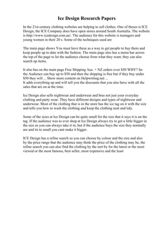 Ice Design Research Papers
In the 21st century clothing websites are helping to sell clothes. One of theses is ICE
Design; the ICE Company does have open stores around South Australia. The website
is http://www.icedesign.com.au/. The audience for this website is teenagers and
young women in their 20 s. Some of the techniques used are
The main page shows You must have these as a way to get people to buy them and
keep people up to date with the fashion. The main page also has a menu bar across
the top of the page to let the audience choose from what they want; they can also
search up items.
It also has on the main page Free Shipping Aus. + NZ orders over $50 WHY? So
the Audience can buy up to $50 and then the shipping is free but if they buy under
$50 they will ... Show more content on Helpwriting.net ...
It adds everything up and will tell you the discounts that you also have with all the
sales that are on at the time.
Ice Design also sells nightwear and underwear and bras not just your everyday
clothing and party wear. They have different designs and types of nightwear and
underwear. Most of the clothing that is in the store has the ice tag on it with the size
and tells you how to wash the clothing and keep the clothing neat and tidy.
Some of the sizes at Ice Design can be quite small for the size that it says it is on the
tag. If the audience was to ever shop at Ice Design always try to get a little bigger in
the size as you can always take it in, but if the audience buys the size they normally
are and its to small you cant make it bigger.
ICE Design has a refine search so you can choose by colour and the size and also
by the price range that the audience may think the price of the clothing may be, the
refine search you can also find the clothing by the sort by for the latest or the most
viewed or the most famous, best seller, most expensive and the least
 