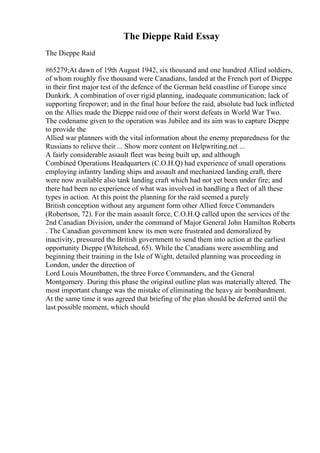 The Dieppe Raid Essay
The Dieppe Raid
#65279;At dawn of 19th August 1942, six thousand and one hundred Allied soldiers,
of whom roughly five thousand were Canadians, landed at the French port of Dieppe
in their first major test of the defence of the German held coastline of Europe since
Dunkirk. A combination of over rigid planning, inadequate communication; lack of
supporting firepower; and in the final hour before the raid, absolute bad luck inflicted
on the Allies made the Dieppe raid one of their worst defeats in World War Two.
The codename given to the operation was Jubilee and its aim was to capture Dieppe
to provide the
Allied war planners with the vital information about the enemy preparedness for the
Russians to relieve their ... Show more content on Helpwriting.net ...
A fairly considerable assault fleet was being built up, and although
Combined Operations Headquarters (C.O.H.Q) had experience of small operations
employing infantry landing ships and assault and mechanized landing craft, there
were now available also tank landing craft which had not yet been under fire; and
there had been no experience of what was involved in handling a fleet of all these
types in action. At this point the planning for the raid seemed a purely
British conception without any argument form other Allied force Commanders
(Robertson, 72). For the main assault force, C.O.H.Q called upon the services of the
2nd Canadian Division, under the command of Major General John Hamilton Roberts
. The Canadian government knew its men were frustrated and demoralized by
inactivity, pressured the British government to send them into action at the earliest
opportunity Dieppe (Whitehead, 65). While the Canadians were assembling and
beginning their training in the Isle of Wight, detailed planning was proceeding in
London, under the direction of
Lord Louis Mountbatten, the three Force Commanders, and the General
Montgomery. During this phase the original outline plan was materially altered. The
most important change was the mistake of eliminating the heavy air bombardment.
At the same time it was agreed that briefing of the plan should be deferred until the
last possible moment, which should
 