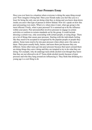 Peer Pressure Essay
Have you ever been in a situation where everyone is doing the same thing except
you? Now imagine it being bad. Then your friends make you feel like you re a
loser for being the only one not doing what they re doing and you know deep down
inside you aren t that type of person to follow behind. Now let s speak on how this
peer pressuring even starts. What is it, where does it start, what age group is the
most effected. Firstly, what is peer pressure? It is summed up to be the influence
within your peers. Peer pressureoften involves pressure to engage in certain
activities or conform to certain standards set by the group. It could include
dressing a certain way, only associating with certain people, or using drugs. There
are a lot of things that causes peer pressure. Starting with the individuals feeling
like they need to be accepted or recognized by the popular people or people they
admire. Some teens tend to be into peer pressure when others aren t the same as
them. Their peers usually bully, harass, and tease them just because they are
different. Some other teens get into peer pressure because their peers around them
are doing things they aren t doing and they are tempted to try to do what they are
doing. For example, why do underage teens drink alcohol even though they know
that they are not allowed to do it? Teens drink alcohol mostly because of peer
pressure and who they hang around are influencing it. They think that drinking at a
young age is a cool thing to do
 