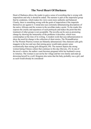 The Novel Heart Of Darkness
Heart of Darkness allows the reader to gain a sense of everything that is wrong with
imperialism and why it should be ended. The narrator is part of the imperialist group
that he condemns, which makes his views seem more authentic and balanced.
Clearly, there is something wrong with the goals of imperialism if the imperials
themselves are against it. Conrad also uses extremely dehumanizing descriptions of
the native Africans and the women in the novellato make a point. To the reader this
exposes the cruelty and unjustness of such portrayals and makes the point that this
treatment of other groups is not acceptable. The novella can be seen as promoting
change by showing the immorality of the problems it describes, which were
commonplace at the time of its writing. A modern work that uses dehumanization to
show the need for change is the collection of short stories, The WomanWarrior.
In The Woman Warrior, women are blatantly dehumanized. One character calls girls
maggots in the rice and says that raising geese would make greater sense
economically than raising girls (Kingston, 89). The memoir depicts the strong
women hating Chinese culture that continues to this day (Stevens, 25). In one of
the novel s stories, the author s aunt becomes pregnant while her husband is away
in America. The woman is cast out by her village and her own family and ends up
drowning herself in a well. Kingston also notes that the baby probably was a girl, and
as such would already be considered
 