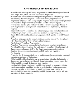 Key Features Of The Pseudo Code
Pseudo Code is a concept that allows programmer to define certain logic in terms of
plain simple steps, which can act as a solution to the problem.
Pseudo Code is important because it helps the programmer to define the logic before
implementing the actual program. This can be extremely important when a
programmer is trying to solve a very complex program. In such cases, the programmer
can understand the problem and define all the possible solutions steps in
completeness and also get it verified without the corresponding output defined. It
helps programmer to save significant time and cost while implementing the actual
program.
Since, the Pseudo Code is defined in a natural language it can easily be understood
by other programmers as well. ... Show more content on Helpwriting.net ...
This is different from Object Oriented Languages, which operates on both Data and
Code.
Procedural language executes instructions in a sequential manner. The above figure
1.2.1 shows the high level view of a procedural language
Key features of Procedural Programming
Procedural Programming is made of a few key features, which are given below:
Pre defined functions: Functions that are frequently needed are defined as a part of
the programming language itself so that the programmer can easily use these
functions for most common functionality, which is also very repetitive.
For Example:
A function like System.out.println can be used to output the content on the command
prompt or as an output of the function.
Global variables: Global variables are variables that are defined at the beginning of
the program and can be accessed through the execution of the entire program. The
Global variable is usually defined as a static variable.
Local variables: Local variables are variables that can only be accessed within the
certain section of the code like a function or method and not available during the
complete execution of the program. In certain cases if the local variable is
redeemed with the same name as a global variable then the local variable will take
precedence in the corresponding
 