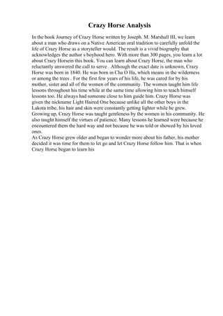 Crazy Horse Analysis
In the book Journey of Crazy Horse written by Joseph. M. Marshall III, we learn
about a man who draws on a Native American oral tradition to carefully unfold the
life of Crazy Horse as a storyteller would. The result is a vivid biography that
acknowledges the author s boyhood hero. With more than 300 pages, you learn a lot
about Crazy Horsein this book. You can learn about Crazy Horse, the man who
reluctantly answered the call to serve . Although the exact date is unknown, Crazy
Horse was born in 1840. He was born in Cha O Ha, which means in the wilderness
or among the trees . For the first few years of his life, he was cared for by his
mother, sister and all of the women of the community. The women taught him life
lessons throughout his time while at the same time allowing him to teach himself
lessons too. He always had someone close to him guide him. Crazy Horse was
given the nickname Light Haired One because unlike all the other boys in the
Lakota tribe, his hair and skin were constantly getting lighter while he grew.
Growing up, Crazy Horse was taught gentleness by the women in his community. He
also taught himself the virtues of patience. Many lessons he learned were because he
encountered them the hard way and not because he was told or showed by his loved
ones.
As Crazy Horse grew older and began to wonder more about his father, his mother
decided it was time for them to let go and let Crazy Horse follow him. That is when
Crazy Horse began to learn his
 