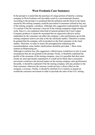 West Fredonia Case Summary
In the prompt it is stated that the purchase of a large portion of land by a mining
company in West Fredonia will inevitably result in a environmental disaster.
According to the prompt it is predicted that the pollution and the threat to the fauna
caused by this mining company could be prevented if consumers refused to buy any
of the mining company s products. Although, this suggestion could partially succeed
it is unclear if the the consumer s boycott ot the mining companies might actually
work. Since it s not explained what kind of mineral products the Crust Copper
Company produces it cannot be warranted that an organized collective action
undertaken by the consumer can affect the company s sales performance given that
mining companies tend to act only in the the wholesale market. Therefore it cannot
be granted that the company sells its products to the final consumer in the retail
market. Therefore, in order to insure the presupposition underlying this
recommendation, some further clarifications should be provided.... Show more
content on Helpwriting.net ...
Although it could be true, this suggestion s effectiveness would have to rely in some
assumptions that are not granted in the prompt. Firstly, it should be explained the
profile of the consumer of the mining company, since it is possible that their main
clients are steel and metalic manufactors it would not be likely that a consumers
movement would have the desired impact on the mining company sales performance.
Secondly, it should be explained if the the mining company sells any product to the
final consumer, otherwise the measure would not have a direct effect on the
company s revenues. Finally, it should be clarified if it is realistic to launch an
worldwide consumer movement in order to preclude the sales of the CCC mining
 