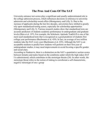 The Pros And Cons Of The SAT
University entrance test scores play a significant and usually underestimated role in
the college admission process, which influences decisions in reference to university
admission and scholarship award offers (Montgomery and Lilly 3). Due to the
increase of applicants during the last few decades, universities have shifted to greatly
rely upon standardized testing scores, especially for scholarship opportunities
(Montgomery and Lilly 3). Various research studies show that standardized tests are
accurate predictors of students academic performance in undergraduate and graduate
levels (Shen et al. 197). For example, the Scholastic Aptitude Test(SAT) is one of the
most used standardized tests that is recognized as a good predictor of students first
college year performance (Buchmann et al. 439). In fact, an average of two million
students take the SAT every year (Buchmann et al. 435). Although the SAT is an
acceptable medium to predict how students will perform on their first year of
undergraduate studies, it may need improvements to avoid favoring a specific gender
and social class.
According to Nankervis, there is a distinction on the SAT s quantitative section scores
between females and males based on the conditions under which the high stakes SAT
I is administered, which contributes to the stereotype threats (24). In other words, the
stereotype threat refers to the notion of risking to corroborate a self characteristic,
negative stereotype of one s group
 