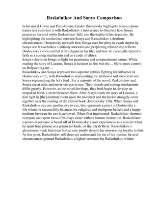 Raskolnikov And Sonya Comparison
In his novel Crime and Punishment, Fyodor Dostoevsky highlights Sonya s pious
nature and contrasts it with Raskolnikov s irreverence to illustrate how Sonya
preserves her soul while Raskolnikov falls into the depths of his depravity. By
highlighting the similarities between Sonya and Raskolnikov s destitute
circumstances, Dostoevsky unravels how Sonya uses her piety to evade depravity.
Sonya and Raskolnikov s initially awkward and perplexing relationship reflects
Dostoevsky s own conflict with religion in his life, and how he eventually turned to
faith as a coping mechanism and as a code of ethics.
Sonya s devotion brings to light her passionate and compassionate nature. While
reading the story of Lazarus, Sonya is hesitant at first but she ... Show more content
on Helpwriting.net ...
Raskolnikov and Sonya represent two separate entities fighting for influence in
Dostoevsky s life, with Raskolnikov representing the irrational and irreverent and
Sonya representing the holy fool . For a majority of the novel, Raskolnikov and
Sonya are at odds and never see eye to eye. Their morals and coping mechanisms
differ greatly. However, as the novel develops, they both begin to develop an
unspoken bond, a secret between them. After Sonya reads the story of Lazarus, a
dim light in [the] destitute room upon the murderer and the harlot strangely come
together over the reading of the eternal book (Dostoevsky 328). When Sonya and
Raskolnikov see one another eye to eye, this represents a point in Dostoevsky s
life where he successfully balances his religious and irreligious beliefs and a happy
medium between the two is achieved. When first imprisoned, Raskolnikov shunned
everyone and spent most of his days alone without human interaction. Raskolnikov
s prison experience is based off of Dostoevsky s own experiences as a convict when
he spent four prisons at a prison in Omsk, on the Irtysh River. Raskolnikov s
gloominess made him treat Sonya very poorly despite her unwavering loyalty to him.
At this point, Raskolnikov still does not understand the sin of his murder. Several
circumstances granted Raskolnikov a lighter sentence but Raskolnikov wishes
 