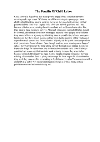 The Benefits Of Child Labor
Child labor is a big debate that many people argue about, should children be
working under age or not ? Children should be working at a young age. some
children feel that they have to get it on they own they need extra money or their
parents feel the same way. I agree child labor can be both good and bad , bad
because children were missing days from school and really need education. But
they have to have money to survive. Although opponents claim child labor should
be stopped, child labor should not be stopped because some people have children
they have children at a young age that they have to provide for,children have poor
families so they have to get money on their own, lastly majority of the youth can t
depend on their parents at a financial state. Majority of the youth cannot depend on
their parents at a financial state. Even though students were missing some days of
school they were most of the time taking care of themselves or needed money for
important things for themselves.The evidence above means child labor is always
great for kids under age that wants to work not only because they want to but
because some children really do need it.Most people disagree because of they are
missing education but there is plenty other ways for them to get the education that
they need they may need to be working to feed themselves also.The commonwealth s
current Child Labor Act has several inconsistencies as well as many archaic
provisions that are both unnecessary and
 