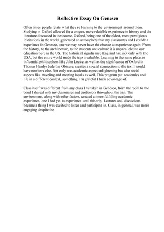 Reflective Essay On Geneseo
Often times people relate what they re learning to the environment around them.
Studying in Oxford allowed for a unique, more relatable experience to history and the
literature discussed in the course. Oxford, being one of the oldest, most prestigious
institutions in the world, generated an atmosphere that my classmates and I couldn t
experience in Geneseo, one we may never have the chance to experience again. From
the history, to the architecture, to the students and culture it is unparalleled to our
education here in the US. The historical significance England has, not only with the
USA, but the entire world made the trip invaluable. Learning in the same place as
influential philosophers like John Locke, as well as the significance of Oxford in
Thomas Hardys Jude the Obscure, creates a special connection to the text I would
have nowhere else. Not only was academic aspect enlightening but also social
aspects like traveling and meeting locals as well. This program put academics and
life in a different context, something I m grateful I took advantage of.
Class itself was different from any class I ve taken in Geneseo, from the room to the
bond I shared with my classmates and professors throughout the trip. The
environment, along with other factors, created a more fulfilling academic
experience, one I had yet to experience until this trip. Lectures and discussions
became a thing I was excited to listen and participate in. Class, in general, was more
engaging despite the
 