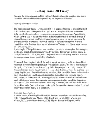 Pecking Trade Off Theory
Analyse the pecking order and the trade off theories of capital structure and assess
the extent to which these are supported by the empirical evidence.
Pecking Order Introduction
The pecking order theory ( Donaldson 1961) of capital structure is among the most
influential theories of corporate leverage. The pecking order theory is based on
different of information between corporate insiders and the market. According to
Myers (1984), due to adverse selection, firm prefer internal to external finance. If
internal finance proves insufficient, bank borrowings and corporate bonds are the
preferred source of external source of finance. After exhausting both of these
possibilities, the final and least preferred source of finance is ... Show more content
on Helpwriting.net ...
For example, if the public thinks that the firm s prospects are rosy but the managers
see trouble ahead, these managers would view their debt as well as their equity as
being overvalued. That is, the public might see the debt as nearly risk free, whereas
the mangers see a strong possibility of default.
If external financing is required, the safest securities, namely debt, are issued first.
Although investors fear mispricing of both debt and equity, the fear is much greater
for equity. Corporate debt still relatively little risk compared to equity because, if
financial distress is avoided, investors receive a fixed return.. Thus, the pecking order
theory implies that, if outside financing required, debt should be issued before equity.
Only when the firm s debt capacity is reached should the firm consider equity.
Also, the stock market tends to react negatively to announcements of new common
stock offerings, whereas debt security announcement tend to have little impact on
stock prices. As a additional external financing is needed, the firm will work down
the pecking order from safe to more risky debt, then possibly to convertible debt, and
finally to common equity as a last resort.
Empirical Specification
A recent strand of the empirical literature attempts to design a test for the pecking
order (Shyam Sunder and Myers, 1999; Frank and Goyal, 2003; Watson and
Wilson,2002;Lemmon and Zender,2003). Shyam Sunder and Myers(1999)
 