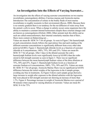 An Investigation Into the Effects of Varying Seawater...
An investigation into the effects of varying seawater concentrations on two marine
invertebrates osmoregulatory abilities; Carcinus maenas and Arenicola marina.
Introduction The concentration of solutes in the bodily fluids of most marine
invertebrates is roughly isosmotic to their environment (Raven, 2008). Because there
is no osmotic gradient there is no tendency for the net diffusion of water away from
the animal s cells to occur. When a change in salinity occurs some organisms have the
ability to maintain a constant internal homeostasis despite these external changes and
are known as osmoregulators (Oxford, 2008). Other animals lack this ability and as
such are called osmoconformers; their internal osmolarity matches that of their...
Show more content on Helpwriting.net ...
Values are mean В± SEM. N=7 for all groups. As seen in Figure 2 the haemolymph
at each concentration closely follows the equivalence line and each reading at the
different seawater concentrations is significantly different from every other data
point (p lt;0.001). Figure 2. Haemolymph chloride levels as a function of seawater
chloride at 4 concentrations; 100%, 75%, 50% and 25%. Values are mean В±
SEM. N=7 for all groups. After 3 days in the diluted seawater the crab s
haemolymph Sodium levels were significantly lower (p lt;0.001) than the crabs
stored in full strength seawater as seen in figure 3. There was no significant
difference between the mean haemolymph Sodium values of the three dilutions at
75%, 50% and 25%. Figure 3. Haemolymph Sodium levels as a function of
seawater Sodium at 4 concentrations; 100%, 75%, 50% and 25%. Values are mean
В± SEM. N=7 for all groups. Arenicola Marina There was no significant (p lt;0.05)
difference between the initial weights of the lugworms in the 4 sample groups,
avoiding any bias in treatments. As Figure 4 shows each sample group showed a
large increase in weight after exposure to the diluted salinities with the lugworms
that were placed in full strength seawater not showing an increase of more than
1.7%. Figure 4. Percentage increase in weight of Arenicola Marina over a period of
90 minutes when exposed to varying dilutions of seawater. Values are mean В±
SEM. N=6 for 75%
 