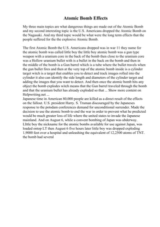 Atomic Bomb Effects
My three main topics are what dangerous things are made out of the Atomic Bomb
and my second interesting topic is the U.S. Americans dropped the Atomic Bomb on
the Nagasaki. And my third topic would be what were the long term effects that the
people suffered for the the explosive Atomic Bomb.
The first Atomic Bomb the U.S. Americans dropped was in war 11 they name for
the atomic bomb was called little boy the little boy atomic bomb was a gun type
weapon with a uranium core in the back of the bomb then close to the uranium core
was a Hollow uranium bullet with is a bullet in the back on the bomb and then in
the middle of the bomb is a Gun barrel which is a tube where the bullet travels when
the gun bullet fires and then at the very top of the atomic bomb inside is a cylinder
target witch is a target that enables you to detect and track images rolled into the
cylinder it also can identify the side length and diameters of the cylinder target and
adding the images that you want to detect. And then once the atomic bomb hits any
object the bomb explodes witch means that the Gun barrel traveled through the bomb
and that the uranium bullet has already exploded so that ... Show more content on
Helpwriting.net ...
Japanese time in American 80,000 people are killed as a direct result of the effects
on the fallout. U.S. president Harry. S. Truman discouraged by the Japaneses
response to the potsdam conferences demand for unconditional surrender. Made the
decision to use the atomic bomb to end the war in order to prevent what he predicted
would be much greater loss of life where the united states to invade the Japanese
mainland. And on August 6, while a convent bombing of Japan was ubderway.
LIttle boy the nickname for the atomic bombs available for use against Japan, was
loaded ontop LT then August 6 five hours later little boy was dropped exploding
1,9000 feet over a hospital and unleashing the equivalent of 12,2500 atoms of TNT.
the bomb had several
 