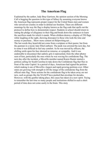 The American Flag
Explained by the author, Judy Bray Garrison, the opinion section of the Morning
Call is begging the question in this type of fallacy by assuming everyone knows
the American flag represents proper respect for the United States men and women
who served our country in order to defend our freedom. There are different
meanings by the way the flag is display known as the flag code that spells out the
protocol to define how to demonstrate respect. Students in school should return to
stating the pledge of allegiance to their flag and break down the sentences to learn
the sacrifices made for which it stands. When children destroy a display of 250 flags
while laughing at the sight, showing disrespect to those who took the time and
money to purchase... Show more content on Helpwriting.net ...
The last words they heard did not come from a scripture or their pastor, but from
the gunman in a racial, hate filled outburst. The punk was arrested the next day, but
to some it was difficult to feel any comfort. As he was moved by officers, the
chilling smile upon his face showed no remorse, or sympathy. And it was
undeniable to disconnect that sadistic grin it represented, from the other photos
seen of him, particularly the ones where he was waving his confederate flag. The
next day after the incident, a MoveOn member named Karen Hunter started a
petition calling for South Carolina to take down the Confederate flag that flies in
front of the state Capitol. In a period of days, Americans had signed the petition
which making it one of MoveOn s largest and rapid growing petitions ever. Other
states are growing with strength to lift the image of the confederate flag from the
official state flag. These actions for the confederate flag to be taken away are not
new, such as groups like the NAACP have pushed that envelope for decades.
However, with the gunfire taking place, this cause has taken on a new spirit. Trying
to remember the last time so many people and institutions shifted in such a short
period of time does not come easily to the brain. This story
 
