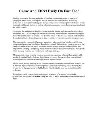 Cause And Effect Essay On Fast Food
Crafting an essay on the cause and effect of fast food consumption poses its own set of
challenges. At the outset, delving into the vast and intricate web of factors influencing
individuals to choose fast food requires meticulous research. Unraveling the multifaceted causes,
ranging from lifestyle choices to societal influences, demands a comprehensive understanding of
the subject matter.
Navigating the sea of data to identify relevant statistics, studies, and expert opinions becomes
an arduous task. The challenge lies not only in collecting information but also in discerning the
credibility and relevance of sources. The dynamic nature of the fast-food industry adds an extra
layer of complexity, demanding an up-to-date awareness of current trends and emerging issues.
The structure of a cause and effect essay necessitates a keen analytical mind to establish clear
connections between various factors. Translating research findings into a coherent narrative that
captivates and educates the reader requires a delicate balance between informativeness and
engagement. Crafting a compelling thesis statement that succinctly encapsulates the main points
while fostering curiosity can be likened to walking a tightrope.
Moreover, addressing potential counterarguments and presenting a balanced perspective adds
another layer of difficulty. Striking the right tone to convey the gravity of the issue without
resorting to sensationalism or oversimplification requires finesse.
In conclusion, writing an essay on the cause and effect of fast food consumption is no small feat.
It demands rigorous research, analytical prowess, and adept storytelling skills. However, the
reward lies in the opportunity to shed light on a critical societal issue and inspire thoughtful
reflection.
For assistance with essays, similar assignments, or a range of academic writing tasks,
professional services such as HelpWriting.net offer expertise and support tailored to individual
needs.
 