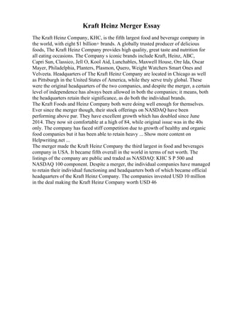 Kraft Heinz Merger Essay
The Kraft Heinz Company, KHC, is the fifth largest food and beverage company in
the world, with eight $1 billion+ brands. A globally trusted producer of delicious
foods, The Kraft Heinz Company provides high quality, great taste and nutrition for
all eating occasions. The Company s iconic brands include Kraft, Heinz, ABC,
Capri Sun, Classico, Jell O, Kool Aid, Lunchables, Maxwell House, Ore Ida, Oscar
Mayer, Philadelphia, Planters, Plasmon, Quero, Weight Watchers Smart Ones and
Velveeta. Headquarters of The Kraft Heinz Company are located in Chicago as well
as Pittsburgh in the United States of America, while they serve truly global. These
were the original headquarters of the two companies, and despite the merger, a certain
level of independence has always been allowed in both the companies; it means, both
the headquarters retain their significance, as do both the individual brands.
The Kraft Foods and Heinz Company both were doing well enough for themselves.
Ever since the merger though, their stock offerings on NASDAQ have been
performing above par. They have excellent growth which has doubled since June
2014. They now sit comfortable at a high of 84, while original issue was in the 40s
only. The company has faced stiff competition due to growth of healthy and organic
food companies but it has been able to retain heavy ... Show more content on
Helpwriting.net ...
The merger made the Kraft Heinz Company the third largest in food and beverages
company in USA. It became fifth overall in the world in terms of net worth. The
listings of the company are public and traded as NASDAQ: KHC S P 500 and
NASDAQ 100 component. Despite a merger, the individual companies have managed
to retain their individual functioning and headquarters both of which became official
headquarters of the Kraft Heinz Company. The companies invested USD 10 million
in the deal making the Kraft Heinz Company worth USD 46
 