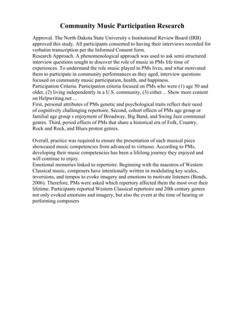 Community Music Participation Research
Approval. The North Dakota State University s Institutional Review Board (IRB)
approved this study. All participants consented to having their interviews recorded for
verbatim transcription per the Informed Consent form.
Research Approach. A phenomenological approach was used to ask semi structured
interview questions sought to discover the role of music in PMs life time of
experiences. To understand the role music played in PMs lives, and what motivated
them to participate in community performances as they aged, interview questions
focused on community music participation, health, and happiness.
Participation Criteria. Participation criteria focused on PMs who were (1) age 50 and
older, (2) living independently in a U.S. community, (3) either ... Show more content
on Helpwriting.net ...
First, personal attributes of PMs genetic and psychological traits reflect their need
of cognitively challenging repertoire. Second, cohort effects of PMs age group or
familial age group s enjoyment of Broadway, Big Band, and Swing Jazz communal
genres. Third, period effects of PMs that share a historical era of Folk, Country,
Rock and Rock, and Blues protest genres.
Overall, practice was required to ensure the presentation of each musical piece
showcased music competencies from advanced to virtuoso. According to PMs,
developing their music competencies has been a lifelong journey they enjoyed and
will continue to enjoy.
Emotional memories linked to repertoire. Beginning with the maestros of Western
Classical music, composers have intentionally written in modulating key scales,
inversions, and tempos to evoke imagery and emotions to motivate listeners (Bonds,
2006). Therefore, PMs were asked which repertory affected them the most over their
lifetime. Participants reported Western Classical repertoire and 20th century genres
not only evoked emotions and imagery, but also the event at the time of hearing or
performing composers
 