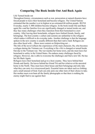 Comparing The Book Inside Out And Back Again
Life Turned Inside out
Throughout history, circumstances such as war, persecution or natural disasters have
forced people to leave their homeland and become refugees. The United Nations
estimated that the number is at its highest at an estimated 60 million people. JR P10
Everyday, nearly 5, 000 children become refugees. In the book inside Out and Back
again Ha s and her families lives are significantly changed or turned inside out, and
they face many challenges when they transition from their homeland to a new
country. After leaving their homelands, refugees leave behind friends, family, and
belongings. The host country s culture and customs are unfamiliar to the refugees
which makes it difficult to do everyday tasks. Another challenge is that the language
spoken in the new country is usually different than their native land. Refugees are
also often faced with ... Show more content on Helpwriting.net ...
The title of the novel reflects the experiences of the main character, Ha, who becomes
a refugee during the Vietnam war. Everything is Ha s life is changed or turned Inside
Out due to the Vietnam war. The war reaches her home town, and she must leave her
homeland to safety in the United States. Ha endures many challenges faced by
refugees. However, she is able to overcome the challenges and find a new life. Ha has
her life Back Again.
Refugees leave their homeland and go to a host country. They leave behind their
friends and family. Ha leaves behind her friend Titi and her relatives at the ancestral
home in the North. They must leave their house and their belongings and only take
what they can carry in a crisscrossed pack. Essential items are taken such as clothing
and a small amount of food. Each can only pick one other item of their choice to take.
Her mother must even burn all the family photographs so that there is nothing the
enemy might find to use against their
 