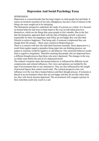 Depression And Social Psychology Essay
DEPRESSION:
Depression is a mood disorder that has huge impact on what people feel and think. It
causes an insistent sensation of not only unhappiness, but also a lack of interest in the
things one once sought out to be intriguing.
The Humanistic perspective underlines the study of a person as a whole. It is focused
on human behavior and ways to help improve the way an individual perceives
themselves, which are the things that cause people to feel valuable. Due to the fact
that the humanistic approach deals with the idea of helping yourself, a person is
responsible for their own happiness and if they are not happy they can alter their
lifestyle to achieve happiness. That being said, if someone is depressed they can
change their life around ... Show more content on Helpwriting.net ...
There is a concern with how the individual functions mentally. Since depression is a
result from regular negative prejudice being input into our thinking process, our
output or reactions would be negative or sad behavior. Our emotional behavior results
from a cognitive irregularity. Therefore meaning that people who are depressed have
a different thought process than those who aren t depressed. The changes in the way
we think come before the arrival of a depressed mood.
The cultural viewpoint states that human behavior is influenced by different social
compressions and cultural influences. Our views and opinions are molded by the
type of environment that we are stationed in. They are also influenced by the insight
of powered figures that control social order. The cultural perspective has vast
influence over the way that a human behaves and their thought process. If someone is
placed in an environment where they are not happy and they do not like where they
are, they will slowly become depressed. The environment will a negative picture in
their mind that could only result in a sad
 