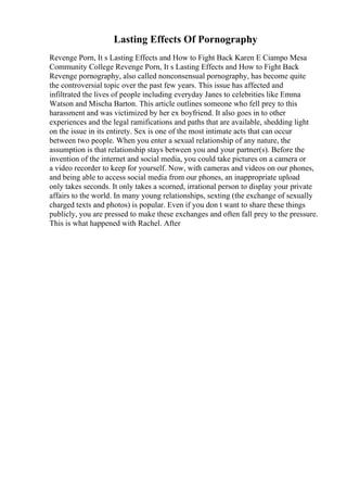 Lasting Effects Of Pornography
Revenge Porn, It s Lasting Effects and How to Fight Back Karen E Ciampo Mesa
Community College Revenge Porn, It s Lasting Effects and How to Fight Back
Revenge pornography, also called nonconsensual pornography, has become quite
the controversial topic over the past few years. This issue has affected and
infiltrated the lives of people including everyday Janes to celebrities like Emma
Watson and Mischa Barton. This article outlines someone who fell prey to this
harassment and was victimized by her ex boyfriend. It also goes in to other
experiences and the legal ramifications and paths that are available, shedding light
on the issue in its entirety. Sex is one of the most intimate acts that can occur
between two people. When you enter a sexual relationship of any nature, the
assumption is that relationship stays between you and your partner(s). Before the
invention of the internet and social media, you could take pictures on a camera or
a video recorder to keep for yourself. Now, with cameras and videos on our phones,
and being able to access social media from our phones, an inappropriate upload
only takes seconds. It only takes a scorned, irrational person to display your private
affairs to the world. In many young relationships, sexting (the exchange of sexually
charged texts and photos) is popular. Even if you don t want to share these things
publicly, you are pressed to make these exchanges and often fall prey to the pressure.
This is what happened with Rachel. After
 