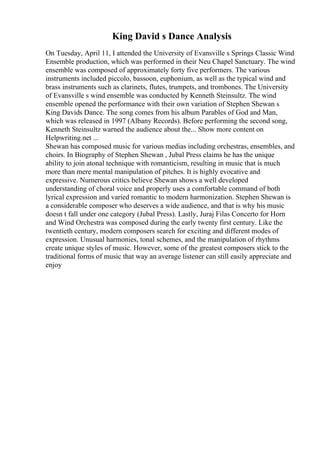 King David s Dance Analysis
On Tuesday, April 11, I attended the University of Evansville s Springs Classic Wind
Ensemble production, which was performed in their Neu Chapel Sanctuary. The wind
ensemble was composed of approximately forty five performers. The various
instruments included piccolo, bassoon, euphonium, as well as the typical wind and
brass instruments such as clarinets, flutes, trumpets, and trombones. The University
of Evansville s wind ensemble was conducted by Kenneth Steinsultz. The wind
ensemble opened the performance with their own variation of Stephen Shewan s
King Davids Dance. The song comes from his album Parables of God and Man,
which was released in 1997 (Albany Records). Before performing the second song,
Kenneth Steinsultz warned the audience about the... Show more content on
Helpwriting.net ...
Shewan has composed music for various medias including orchestras, ensembles, and
choirs. In Biography of Stephen Shewan , Jubal Press claims he has the unique
ability to join atonal technique with romanticism, resulting in music that is much
more than mere mental manipulation of pitches. It is highly evocative and
expressive. Numerous critics believe Shewan shows a well developed
understanding of choral voice and properly uses a comfortable command of both
lyrical expression and varied romantic to modern harmonization. Stephen Shewan is
a considerable composer who deserves a wide audience, and that is why his music
doesn t fall under one category (Jubal Press). Lastly, Juraj Filas Concerto for Horn
and Wind Orchestra was composed during the early twenty first century. Like the
twentieth century, modern composers search for exciting and different modes of
expression. Unusual harmonies, tonal schemes, and the manipulation of rhythms
create unique styles of music. However, some of the greatest composers stick to the
traditional forms of music that way an average listener can still easily appreciate and
enjoy
 