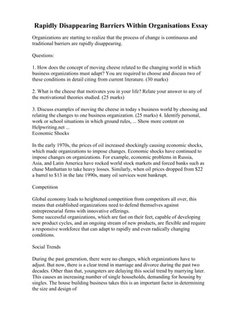 Rapidly Disappearing Barriers Within Organisations Essay
Organizations are starting to realize that the process of change is continuous and
traditional barriers are rapidly disappearing.
Questions:
1. How does the concept of moving cheese related to the changing world in which
business organizations must adapt? You are required to choose and discuss two of
these conditions in detail citing from current literature. (30 marks)
2. What is the cheese that motivates you in your life? Relate your answer to any of
the motivational theories studied. (25 marks)
3. Discuss examples of moving the cheese in today s business world by choosing and
relating the changes to one business organization. (25 marks) 4. Identify personal,
work or school situations in which ground rules, ... Show more content on
Helpwriting.net ...
Economic Shocks
In the early 1970s, the prices of oil increased shockingly causing economic shocks,
which made organizations to impose changes. Economic shocks have continued to
impose changes on organizations. For example, economic problems in Russia,
Asia, and Latin America have rocked world stock markets and forced banks such as
chase Manhattan to take heavy losses. Similarly, when oil prices dropped from $22
a barrel to $13 in the late 1990s, many oil services went bankrupt.
Competition
Global economy leads to heightened competition from competitors all over, this
means that established organizations need to defend themselves against
entrepreneurial firms with innovative offerings.
Some successful organizations, which are fast on their feet, capable of developing
new product cycles, and an ongoing stream of new products, are flexible and require
a responsive workforce that can adapt to rapidly and even radically changing
conditions.
Social Trends
During the past generation, there were no changes, which organizations have to
adjust. But now, there is a clear trend in marriage and divorce during the past two
decades. Other than that, youngsters are delaying this social trend by marrying later.
This causes an increasing number of single households, demanding for housing by
singles. The house building business takes this is an important factor in determining
the size and design of
 