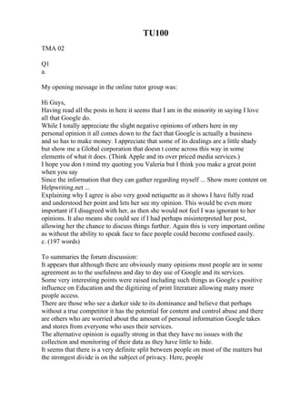 TU100
TMA 02
Q1
a.
My opening message in the online tutor group was:
Hi Guys,
Having read all the posts in here it seems that I am in the minority in saying I love
all that Google do.
While I totally appreciate the slight negative opinions of others here in my
personal opinion it all comes down to the fact that Google is actually a business
and so has to make money. I appreciate that some of its dealings are a little shady
but show me a Global corporation that doesn t come across this way in some
elements of what it does. (Think Apple and its over priced media services.)
I hope you don t mind my quoting you Valeria but I think you make a great point
when you say
Since the information that they can gather regarding myself ... Show more content on
Helpwriting.net ...
Explaining why I agree is also very good netiquette as it shows I have fully read
and understood her point and lets her see my opinion. This would be even more
important if I disagreed with her, as then she would not feel I was ignorant to her
opinions. It also means she could see if I had perhaps misinterpreted her post,
allowing her the chance to discuss things further. Again this is very important online
as without the ability to speak face to face people could become confused easily.
c. (197 words)
To summaries the forum discussion:
It appears that although there are obviously many opinions most people are in some
agreement as to the usefulness and day to day use of Google and its services.
Some very interesting points were raised including such things as Google s positive
influence on Education and the digitizing of print literature allowing many more
people access.
There are those who see a darker side to its dominance and believe that perhaps
without a true competitor it has the potential for content and control abuse and there
are others who are worried about the amount of personal information Google takes
and stores from everyone who uses their services.
The alternative opinion is equally strong in that they have no issues with the
collection and monitoring of their data as they have little to hide.
It seems that there is a very definite split between people on most of the matters but
the strongest divide is on the subject of privacy. Here, people
 