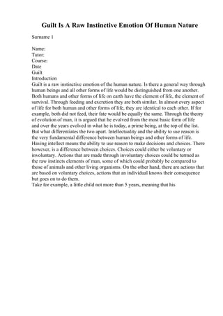 Guilt Is A Raw Instinctive Emotion Of Human Nature
Surname 1
Name:
Tutor:
Course:
Date
Guilt
Introduction
Guilt is a raw instinctive emotion of the human nature. Is there a general way through
human beings and all other forms of life would be distinguished from one another.
Both humans and other forms of life on earth have the element of life, the element of
survival. Through feeding and excretion they are both similar. In almost every aspect
of life for both human and other forms of life, they are identical to each other. If for
example, both did not feed, their fate would be equally the same. Through the theory
of evolution of man, it is argued that he evolved from the most basic form of life
and over the years evolved in what he is today, a prime being, at the top of the list.
But what differentiates the two apart. Intellectuality and the ability to use reason is
the very fundamental difference between human beings and other forms of life.
Having intellect means the ability to use reason to make decisions and choices. There
however, is a difference between choices. Choices could either be voluntary or
involuntary. Actions that are made through involuntary choices could be termed as
the raw instincts elements of man, some of which could probably be compared to
those of animals and other living organisms. On the other hand, there are actions that
are based on voluntary choices, actions that an individual knows their consequence
but goes on to do them.
Take for example, a little child not more than 5 years, meaning that his
 