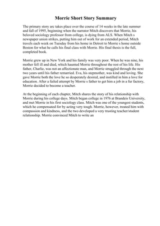 Morrie Short Story Summary
The primary story arc takes place over the course of 14 weeks in the late summer
and fall of 1995, beginning when the narrator Mitch discovers that Morrie, his
beloved sociology professor from college, is dying from ALS. When Mitch s
newspaper union strikes, putting him out of work for an extended period, Mitch
travels each week on Tuesday from his home in Detroit to Morrie s home outside
Boston for what he calls his final class with Morrie. His final thesis is the full,
completed book.
Morrie grew up in New York and his family was very poor. When he was nine, his
mother fell ill and died, which haunted Morrie throughout the rest of his life. His
father, Charlie, was not an affectionate man, and Morrie struggled through the next
two years until his father remarried. Eva, his stepmother, was kind and loving. She
gave Morrie both the love he so desperately desired, and instilled in him a love for
education. After a failed attempt by Morrie s father to get him a job in a fur factory,
Morrie decided to become a teacher.
At the beginning of each chapter, Mitch shares the story of his relationship with
Morrie during his college days. Mitch began college in 1976 at Brandeis University,
and met Morrie in his first sociology class. Mitch was one of the youngest students,
which he compensated for by acting very tough. Morrie, however, treated him with
compassion and kindness, and the two developed a very trusting teacher/student
relationship. Morrie convinced Mitch to write an
 