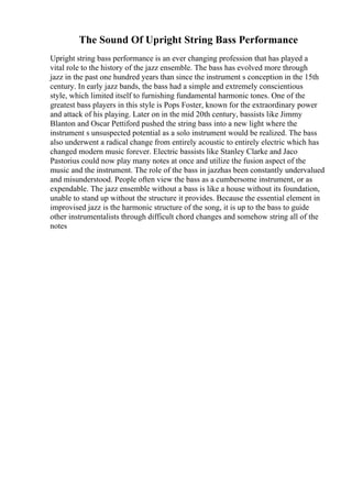 The Sound Of Upright String Bass Performance
Upright string bass performance is an ever changing profession that has played a
vital role to the history of the jazz ensemble. The bass has evolved more through
jazz in the past one hundred years than since the instrument s conception in the 15th
century. In early jazz bands, the bass had a simple and extremely conscientious
style, which limited itself to furnishing fundamental harmonic tones. One of the
greatest bass players in this style is Pops Foster, known for the extraordinary power
and attack of his playing. Later on in the mid 20th century, bassists like Jimmy
Blanton and Oscar Pettiford pushed the string bass into a new light where the
instrument s unsuspected potential as a solo instrument would be realized. The bass
also underwent a radical change from entirely acoustic to entirely electric which has
changed modern music forever. Electric bassists like Stanley Clarke and Jaco
Pastorius could now play many notes at once and utilize the fusion aspect of the
music and the instrument. The role of the bass in jazzhas been constantly undervalued
and misunderstood. People often view the bass as a cumbersome instrument, or as
expendable. The jazz ensemble without a bass is like a house without its foundation,
unable to stand up without the structure it provides. Because the essential element in
improvised jazz is the harmonic structure of the song, it is up to the bass to guide
other instrumentalists through difficult chord changes and somehow string all of the
notes
 